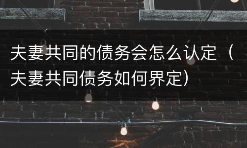 夫妻共同的债务会怎么认定（夫妻共同债务如何界定）