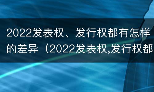 2022发表权、发行权都有怎样的差异（2022发表权,发行权都有怎样的差异呢）