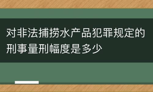 对非法捕捞水产品犯罪规定的刑事量刑幅度是多少