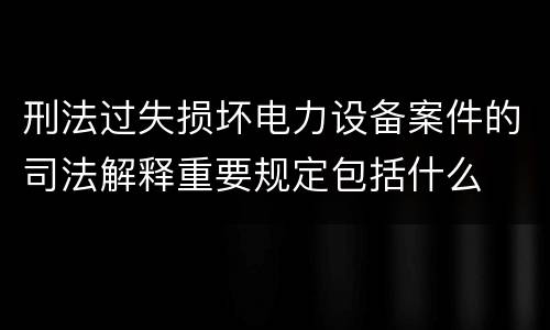 刑法过失损坏电力设备案件的司法解释重要规定包括什么
