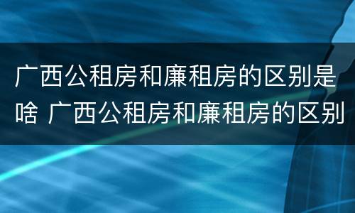 广西公租房和廉租房的区别是啥 广西公租房和廉租房的区别是啥呀