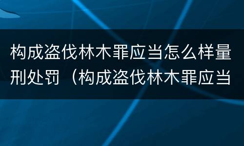 构成盗伐林木罪应当怎么样量刑处罚（构成盗伐林木罪应当怎么样量刑处罚）