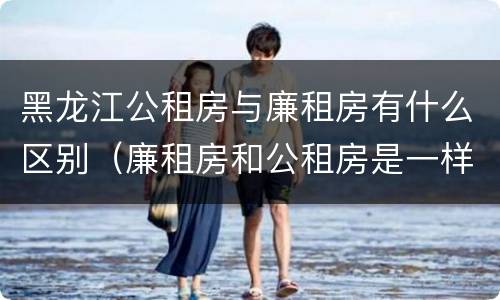 黑龙江公租房与廉租房有什么区别（廉租房和公租房是一样的吗）