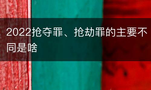 2022抢夺罪、抢劫罪的主要不同是啥