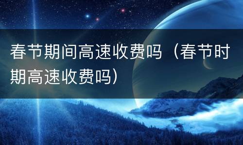 春节期间高速收费吗（春节时期高速收费吗）