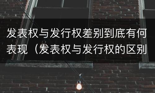 发表权与发行权差别到底有何表现（发表权与发行权的区别）
