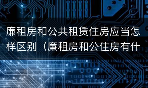 廉租房和公共租赁住房应当怎样区别（廉租房和公住房有什么区别）