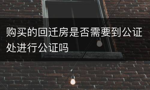购买的回迁房是否需要到公证处进行公证吗