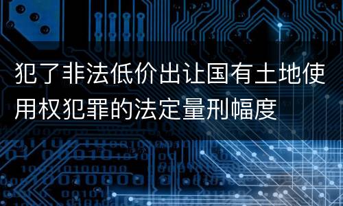 犯了非法低价出让国有土地使用权犯罪的法定量刑幅度