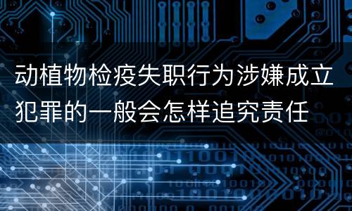 动植物检疫失职行为涉嫌成立犯罪的一般会怎样追究责任