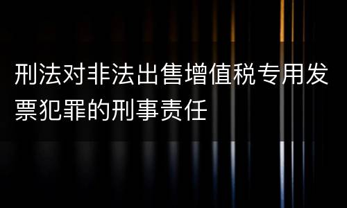 刑法对非法出售增值税专用发票犯罪的刑事责任