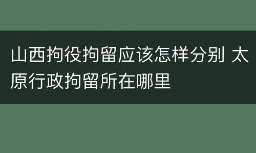 山西拘役拘留应该怎样分别 太原行政拘留所在哪里