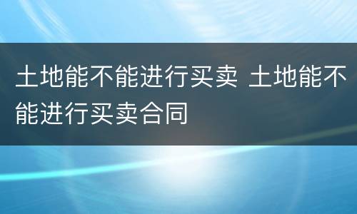 土地能不能进行买卖 土地能不能进行买卖合同