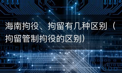 海南拘役、拘留有几种区别（拘留管制拘役的区别）