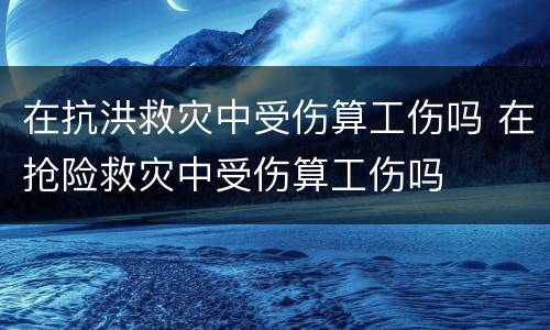 在抗洪救灾中受伤算工伤吗 在抢险救灾中受伤算工伤吗