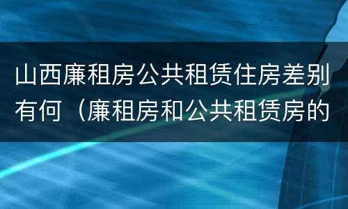 山西廉租房公共租赁住房差别有何（廉租房和公共租赁房的区别）