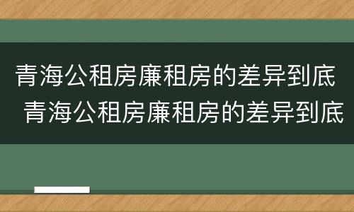 青海公租房廉租房的差异到底 青海公租房廉租房的差异到底有多大