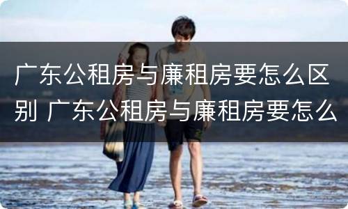 广东公租房与廉租房要怎么区别 广东公租房与廉租房要怎么区别的