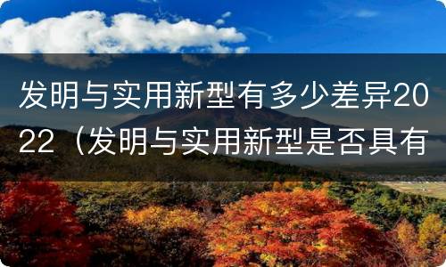 发明与实用新型有多少差异2022（发明与实用新型是否具有实用性）