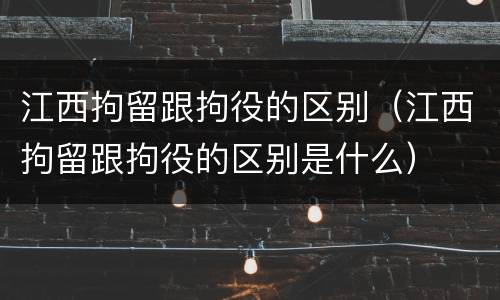 江西拘留跟拘役的区别（江西拘留跟拘役的区别是什么）