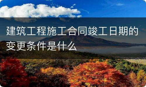 建筑工程施工合同竣工日期的变更条件是什么