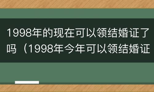 1998年的现在可以领结婚证了吗（1998年今年可以领结婚证了吗）