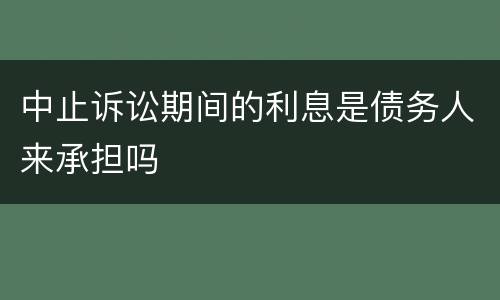 中止诉讼期间的利息是债务人来承担吗