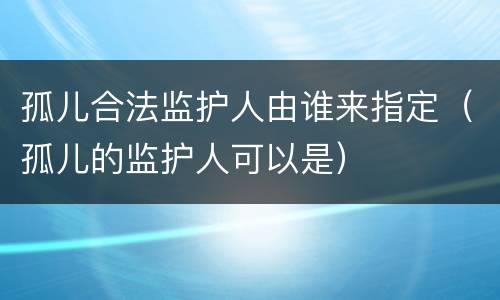 孤儿合法监护人由谁来指定（孤儿的监护人可以是）