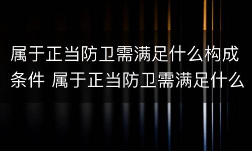 属于正当防卫需满足什么构成条件 属于正当防卫需满足什么构成条件的行为