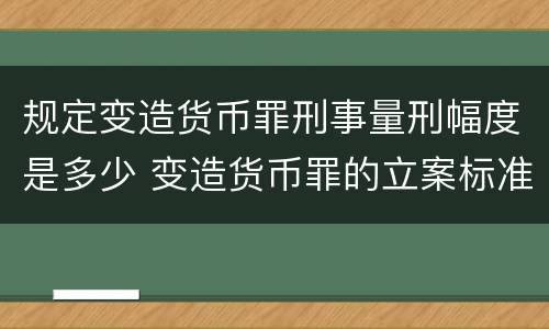 规定变造货币罪刑事量刑幅度是多少 变造货币罪的立案标准