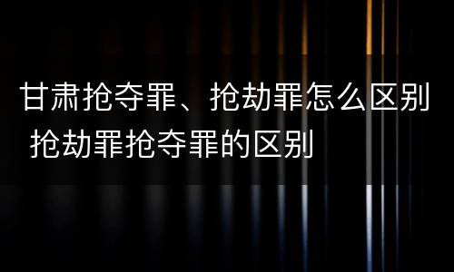 甘肃抢夺罪、抢劫罪怎么区别 抢劫罪抢夺罪的区别