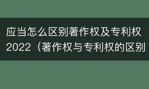 应当怎么区别著作权及专利权2022（著作权与专利权的区别为）