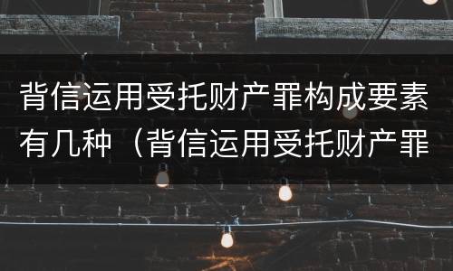 背信运用受托财产罪构成要素有几种（背信运用受托财产罪的处罚对象）