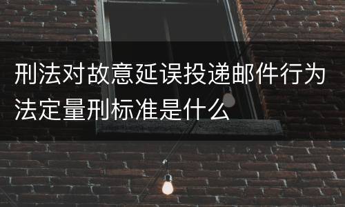 刑法对故意延误投递邮件行为法定量刑标准是什么