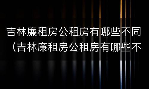 吉林廉租房公租房有哪些不同（吉林廉租房公租房有哪些不同地方）