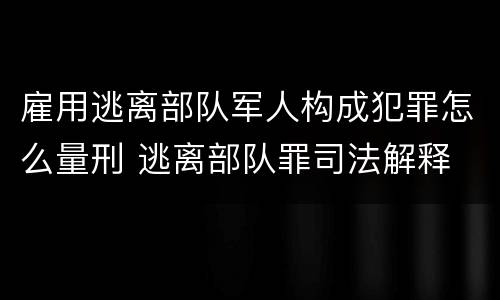 雇用逃离部队军人构成犯罪怎么量刑 逃离部队罪司法解释