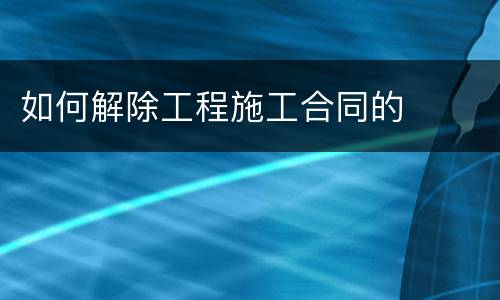 如何解除工程施工合同的