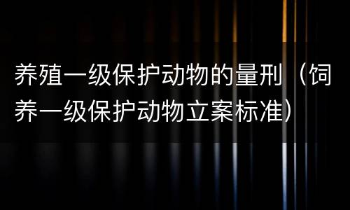 养殖一级保护动物的量刑（饲养一级保护动物立案标准）