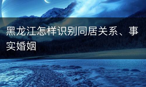 黑龙江怎样识别同居关系、事实婚姻