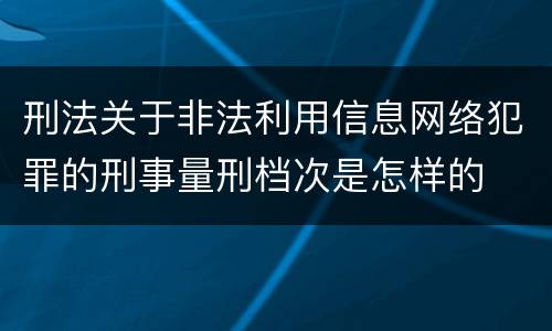 刑法关于非法利用信息网络犯罪的刑事量刑档次是怎样的