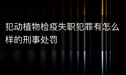 犯动植物检疫失职犯罪有怎么样的刑事处罚