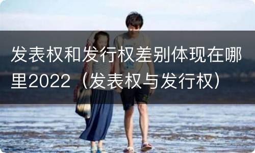 发表权和发行权差别体现在哪里2022（发表权与发行权）