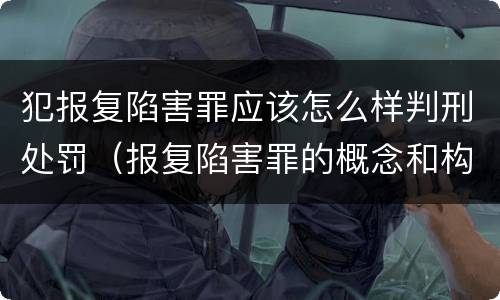 犯报复陷害罪应该怎么样判刑处罚（报复陷害罪的概念和构成特征）