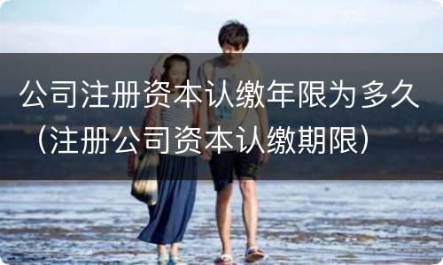 公司注册资本认缴年限为多久（注册公司资本认缴期限）