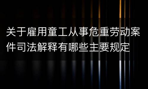 关于雇用童工从事危重劳动案件司法解释有哪些主要规定