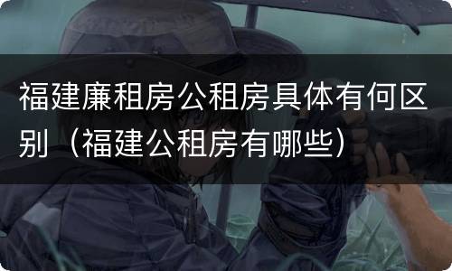 福建廉租房公租房具体有何区别（福建公租房有哪些）