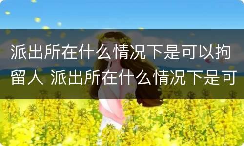 派出所在什么情况下是可以拘留人 派出所在什么情况下是可以拘留人的