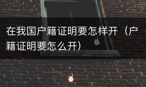 在我国户籍证明要怎样开（户籍证明要怎么开）