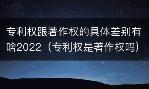 专利权跟著作权的具体差别有啥2022（专利权是著作权吗）