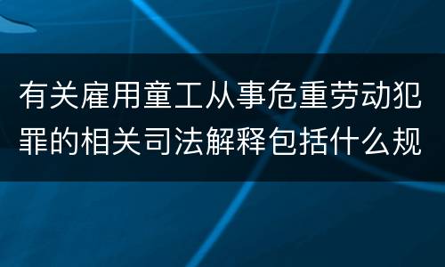 有关雇用童工从事危重劳动犯罪的相关司法解释包括什么规定